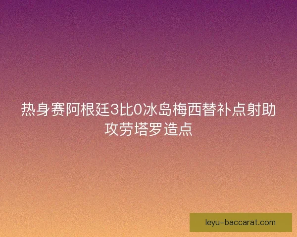 热身赛阿根廷3比0冰岛梅西替补点射助攻劳塔罗造点 热身赛阿根廷3比0冰岛梅西替补点射助攻劳塔罗造点