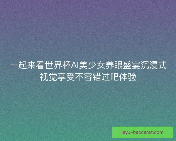 一起来看世界杯AI美少女养眼盛宴沉浸式视觉享受不容错过吧体验