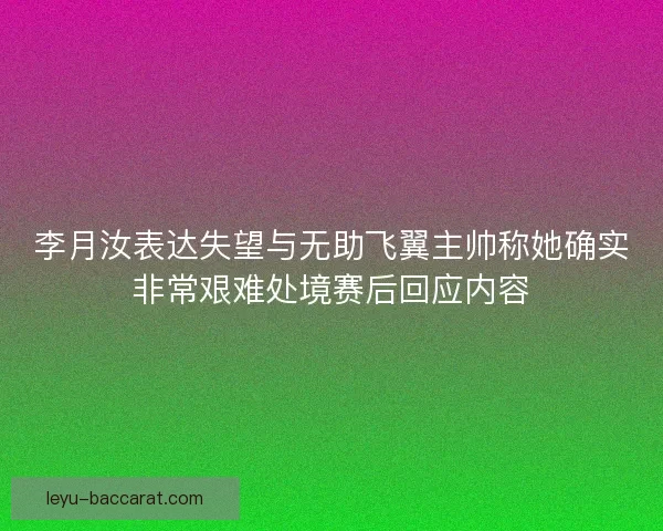 李月汝表达失望与无助飞翼主帅称她确实非常艰难处境赛后回应内容